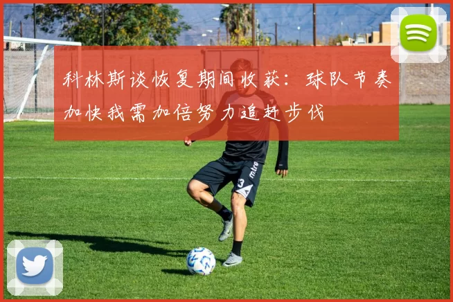 科林斯谈恢复期间收获：球队节奏加快我需加倍努力追赶步伐