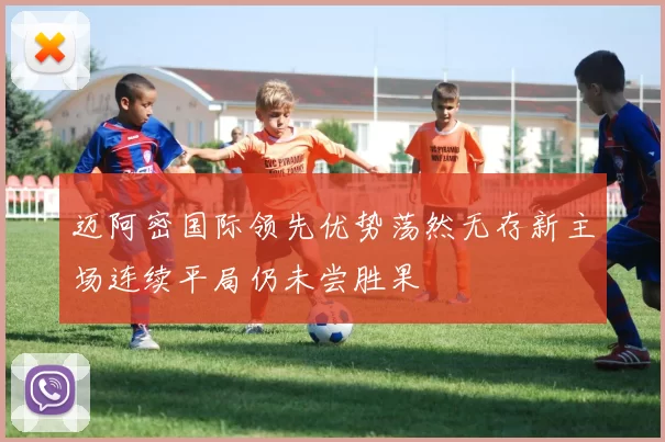 迈阿密国际领先优势荡然无存新主场连续平局仍未尝胜果