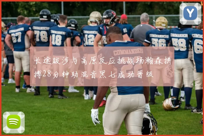 长途跋涉与高原反应挑战杨瀚森拼搏28分钟助混音黑七成功晋级
