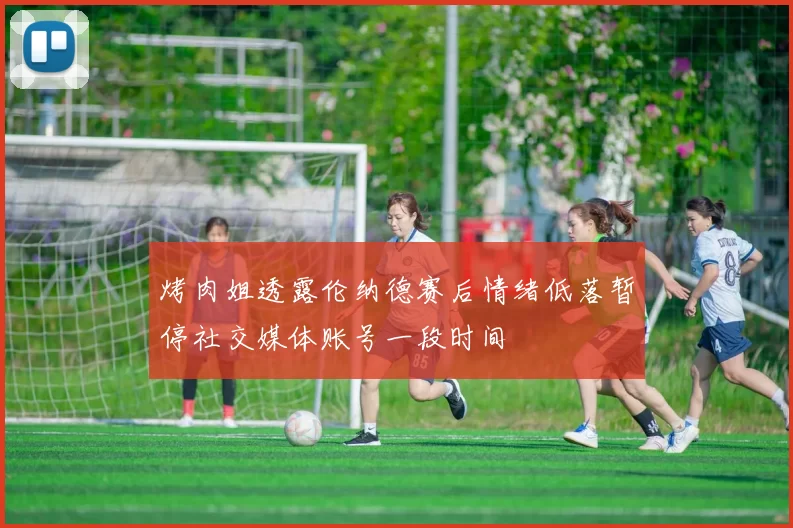 烤肉姐透露伦纳德赛后情绪低落暂停社交媒体账号一段时间