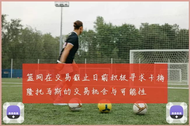 篮网在交易截止日前积极寻求卡梅隆托马斯的交易机会与可能性