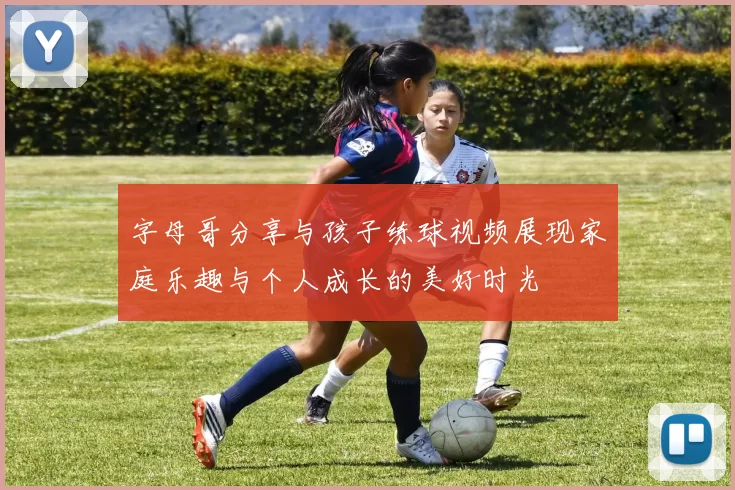 字母哥分享与孩子练球视频展现家庭乐趣与个人成长的美好时光
