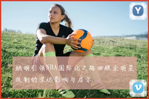 姚明引领NBA国际化之路回顾全明星改制的深远影响与启示