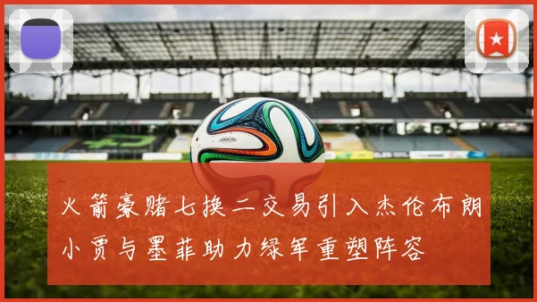 火箭豪赌七换二交易引入杰伦布朗小贾与墨菲助力绿军重塑阵容