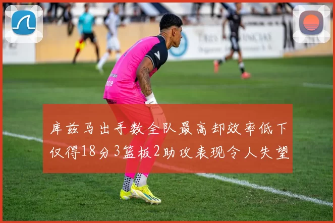 库兹马出手数全队最高却效率低下仅得18分3篮板2助攻表现令人失望