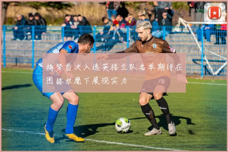 梅努首次入选英格兰队名单期待在图赫尔麾下展现实力