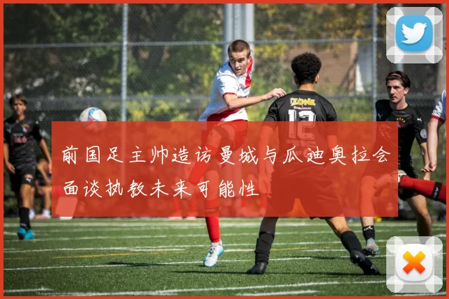 前国足主帅造访曼城与瓜迪奥拉会面谈执教未来可能性