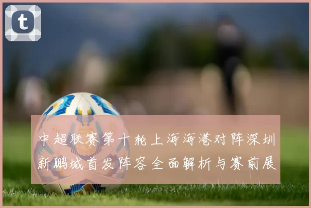 中超联赛第十轮上海海港对阵深圳新鹏城首发阵容全面解析与赛前展望