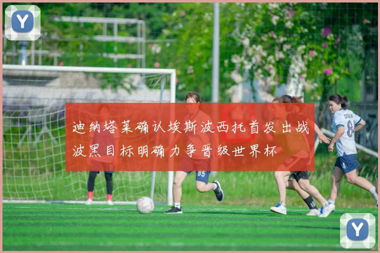 迪纳塔莱确认埃斯波西托首发出战波黑目标明确力争晋级世界杯
