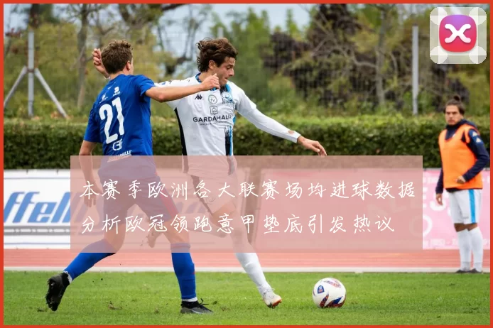 本赛季欧洲各大联赛场均进球数据分析欧冠领跑意甲垫底引发热议