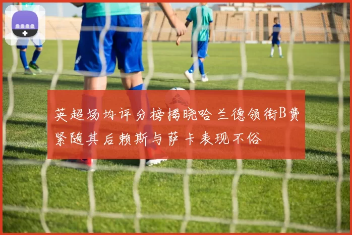 英超场均评分榜揭晓哈兰德领衔B费紧随其后赖斯与萨卡表现不俗